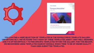 YOU CAN FIND A WIDE SELECTION OF TEMPLATES IN THE GOOGLE DRIVE TEMPLATE GALLERY.
UNFORTUNATELY, WE'VE FOUND THAT MANY OF THESE TEMPLATES AREN'T VERY WELL DESIGNED,
AND IT'S OFTEN DIFFICULT TO FIND SPECIFIC TEMPLATES WITHIN THE GALLERY. FOR THIS REASON,
WE RECOMMEND USING TEMPLATES MADE BY GOOGLE, WHICH TEND TO BE OF HIGHER QUALITY
THAN USER-SUBMITTED TEMPLATES.
 