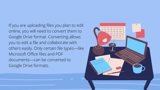 If you are uploading files you plan to edit
online, you will need to convert them to
Google Drive format. Converting allows
you to edit a file and collaborate with
others easily. Only certain file types—like
Microsoft Office files and PDF
documents—can be converted to
Google Drive formats.
 