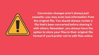 Conversion changes aren't always just
cosmetic—you may even lose information from
the original file. You should always review a
file that's been converted before sharing it
with others. Remember, you always have the
option to store your files in their original file
format if you'd prefer not to edit files online.
 