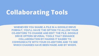 WHENEVER YOU SHARE A FILE IN A GOOGLE DRIVE
FORMAT, YOU'LL HAVE THE OPTION TO ALLOW YOUR
CO-EDITORS TO CHANGE AND EDIT THE FILE. GOOGLE
DRIVE OFFERS SEVERAL TOOLS THAT ENHANCE
COLLABORATION BY MAKING IT EASIER TO
COMMUNICATE WITH YOUR CO-EDITORS AND TO SEE
WHICH CHANGES HAVE BEEN MADE AND BY WHOM.
Collaborating Tools
 