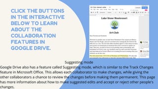 CLICK THE BUTTONS
IN THE INTERACTIVE
BELOW TO LEARN
ABOUT THE
COLLABORATION
FEATURES IN
GOOGLE DRIVE.
Suggesting mode
Google Drive also has a feature called Suggesting mode, which is similar to the Track Changes
feature in Microsoft Office. This allows each collaborator to make changes, while giving the
other collaborators a chance to review the changes before making them permanent. This page
has more information about how to make suggested edits and accept or reject other people's
changes.
 