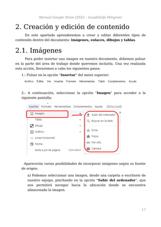Manual Google Drive (2022 – Guadalinfo Peligros)
2. Creación y edición de contenido
En este apartado aprenderemos a crear y editar diferentes tipos de
contenido dentro del documento: imágenes, enlaces, dibujos y tablas.
2.1. Imágenes
Para poder insertar una imagen en nuestro documento, debemos pulsar
en la parte del área de trabajo donde queremos incluirla. Una vez realizada
esta acción, llevaremos a cabo los siguientes pasos:
1.- Pulsar en la opción "Insertar" del menú superior:
2.- A continuación, seleccionar la opción "Imagen" para acceder a la
siguiente pantalla:
Aparecerán varias posibilidades de incorporar imágenes según su fuente
de origen:
a) Podemos seleccionar una imagen, desde una carpeta o escritorio de
nuestro equipo, pinchando en la opción "Subir del ordenador", que
nos permitirá navegar hacia la ubicación donde se encuentra
almacenada la imagen.
17
 