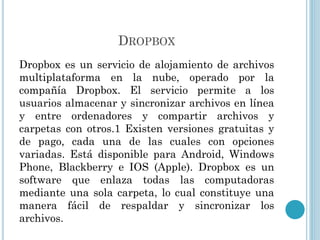 DROPBOX
Dropbox es un servicio de alojamiento de archivos
multiplataforma en la nube, operado por la
compañía Dropbox. El servicio permite a los
usuarios almacenar y sincronizar archivos en línea
y entre ordenadores y compartir archivos y
carpetas con otros.1 Existen versiones gratuitas y
de pago, cada una de las cuales con opciones
variadas. Está disponible para Android, Windows
Phone, Blackberry e IOS (Apple). Dropbox es un
software que enlaza todas las computadoras
mediante una sola carpeta, lo cual constituye una
manera fácil de respaldar y sincronizar los
archivos.

 