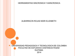 HERRAMIENTAS SINCRONICA Y ASINCRONICA 
ALBARRACIN ROJAS MARI ELIZABETH 
UNIVERSIDAD PEDAGOGICA Y TECNOLOGICA DE COLOMBIA 
FACULTAD DE ESTUDIOS A DISTANCIA FESAD 
DUITAMA 
2014 
 