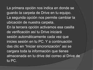 La primera opción nos indica en donde se
guardo la carpeta de Drive en tu equipo.
La segunda opción nos permite cambiar la
ubicación de nuestra carpeta.
En la tercera opción activamos esa casilla
de verificación así tu Drive iniciará
sesión automáticamente cada vez que
inicies sesión en tu PC. Y a continuación
das clic en “Iniciar sincronización” asi se
cargara toda la información que tienes
almacenada en tu drive del correo al Drive de
tu PC.

 