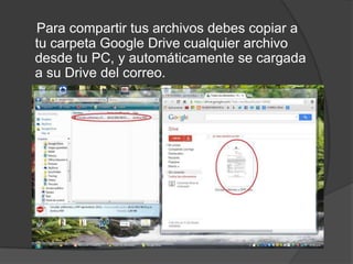 Para compartir tus archivos debes copiar a
tu carpeta Google Drive cualquier archivo
desde tu PC, y automáticamente se cargada
a su Drive del correo.

 
