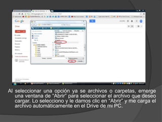 Al seleccionar una opción ya se archivos o carpetas, emerge
una ventana de “Abrir” para seleccionar el archivo que deseo
cargar. Lo selecciono y le damos clic en “Abrir” y me carga el
archivo automáticamente en el Drive de mi PC.

 