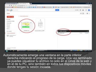 Automáticamente emerge una ventana en la parte inferior
derecha indicando el progreso de la carga. Una vez terminado
ya puedes visualizar tu archivo no solo en el Drive de la web y
en el de tu PC, sino también en todos tus dispositivos móviles
donde tengas tu sesión iniciada.

 