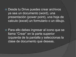 

Desde tu Drive puedes crear archivos
ya sea un documento (word), una
presentación (power point), una hoja de
calculo (excel) un formulario o un dibujo.



Para ello debes ingresar al icono que se
llama “Crear” en la parte superior
izquierda de la pantalla y seleccionas la
clase de documento que deseas.

 