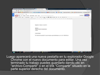 Luego aparecerá una nueva pestaña en tu explorador Google
Chrome con el nuevo documento para editar. Una vez
terminado tu trabajo puedes guardarlo dando clic en
“archivo-Compartir” o en el link “Compartir” situado en la
parte superior derecha del documento.

 