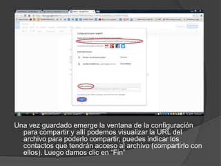 Una vez guardado emerge la ventana de la configuración
para compartir y allí podemos visualizar la URL del
archivo para poderlo compartir, puedes indicar los
contactos que tendrán acceso al archivo (compartirlo con
ellos). Luego damos clic en “Fin”

 