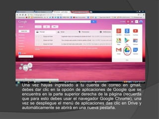 

Una vez hayas ingresado a tu cuenta de correo en gmail,
debes dar clic en la opción de aplicaciones de Google que se
encuentra en la parte superior derecha de la página (recuerda
que para esto debes usar el navegador Google Chrome), una
vez se despliegue el menú de aplicaciones das clic en Drive y
automáticamente se abrirá en una nueva pestaña.

 
