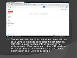 

Cuando reinicies tu equipo, puedes encontrar el icono
de tu Drive ya instalado en la parte inferior derecha,
este esta un poco transparente ya que no se ha
iniciado sesión. Para poder sincronizar el Drive de tu
PC con el Drive de tu cuenta de correo solo debes
iniciar sesión en el Drive de tu equipo.

 
