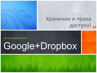 Хранение и права
доступа!
Системный бизнес
Google+Dropbox
 