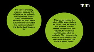Our values are really
important because they
reflect what we believe in
and how we do things.
For us to achieve our
ambitions we must all live
our ambitions we must all
live out these values in
the day-to-day things we
do.
They are woven into the
fabric of M J Mapp - in how
we recruit, how we reward
and promote, how we
assess performance, how
we plan, how we solve
problems and what we
celebrate. They inspire us to
create a great business that
consistently delivers real
value to all our clients.
 