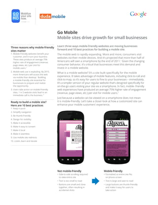 Go Mobile
                                             Mobile sites drive growth for small businesses
                                             Learn three ways mobile-friendly websites are moving businesses
Three reasons why mobile-friendly
                                             forward and 10 best practices for building a mobile site.
sites matter
1. Mobile-friendly websites benefit your     The mobile web is rapidly expanding. More and more, consumers visit
   customer, and in turn your business.
                                             websites via their mobile devices. And it’s projected that more than half of
   These sites produce an average 75%
   higher rate of engagement (revenue,
                                             Americans will own a smartphone by the end of 2011.1 Given the changing
   page views, etc.) per visit for           consumer behavior, it’s critical that businesses meet this demand and
   mobile users.2                            invest in a mobile website.
2. Mobile web use is exploding. By 2015,
                                             What is a mobile website? It’s a site built specifically for the mobile
   more Americans will access the web
   via mobile than desktop.1 Building
                                             experience. It takes advantage of mobile features, including click-to-call and
   a mobile-friendly site essential for      click-to-map, so it’s easy for users to fine to your businesses – immediately.
   businesses to prepare and realize         It’s a simpler version of your regular website that’s designed specifically for
   the opportunity.                          on-the-go users visiting your site via a smartphone. In fact, mobile- friendly
3. Users take action on mobile-friendly      web experiences have produced an average 75% higher rate of engagement
   sites. 1 in 5 website visits lead to an   (revenue, page views, etc.) per visit for mobile users.2
   immediate call to the business.10
                                             Just because a website can be viewed on a smartphone does not mean
Ready to build a mobile site?                it is mobile-friendly. Let’s take a closer look at how a customized site can
Here are 10 best practices                   enhance your mobile customers’ experience.
1. Keep it quick
2. Simplify navigation
3. Be thumb-friendly
4. Design for visibility
5. Make it accessible
6. Make it easy to convert
7. Make it local
8. Make it seamless
9. Use mobile site redirects
10. Listen, learn and iterate




                                             Not mobile-friendly                      Mobile-friendly
                                             • Side-to-side scrolling required        • Formatted so entire site fits
                                               to view entire site                      on phone screen
                                             • Text is too small to read              • Text is large and east to read
                                             • Buttons are small and close            • Large buttons are thumb-friendly
                                               together, often resulting in             and make it easy for users to
                                               accidental clicks                        take action
 
