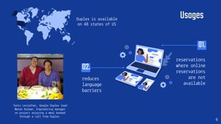 reduces
language
barriers
reservations
where online
reservations
are not
available
02.
Usages
Yaniv Leviathan, Google Duplex lead
Matan Kalman, Engineering manager
on project enjoying a meal booked
through a call from Duplex.
01.
6
Duplex is available
on 48 states of US
 