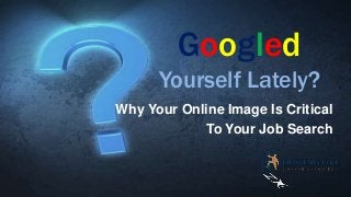 Googled
Yourself Lately?
Why Your Online Image Is Critical
To Your Job Search

 