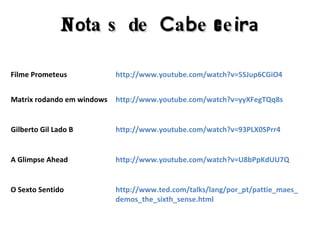 Filme Prometeus http://www.youtube.com/watch?v=5SJup6CGiO4 http://www.youtube.com/watch?v=yyXFegTQq8s Matrix rodando em windows http://www.youtube.com/watch?v=93PLX0SPrr4 Gilberto Gil Lado B http://www.youtube.com/watch?v=U8bPpKdUU7Q A Glimpse Ahead http://www.ted.com/talks/lang/por_pt/pattie_maes_demos_the_sixth_sense.html O Sexto Sentido N o t a s   d e   C a b e c e i r a 
