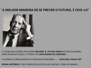 “ A MELHOR MANEIRA DE SE PREVER O FUTURO,  É CRIÁ–LO ” A  SILENCIOSA GUERRA FRIA ENTRE  DRUCKER  &  VICTOR LEBOW  NO PÓS-2a GUERRA ANOS 50-60 NOS LEGOU A VITÓRIA  DO  CAPITALISMO DE CONSUMO  ….  A VITÓRIA DA OBSOLESCÊNCIA PLANEJADA & PERCEBIDA …… “ LEVE DOIS, PAGUE UM "  IRONIA HISTÓRICA:  TUDO COMEÇOU NA ESCOLA DE CHICAGO, TERRA DE OBAMA… 