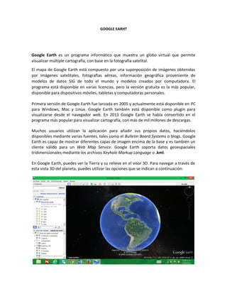 GOOGLE EARHT
Google Earth es un programa informático que muestra un globo virtual que permite
visualizar múltiple cartografía, con base en la fotografía satelital.
El mapa de Google Earth está compuesto por una superposición de imágenes obtenidas
por imágenes satelitales, fotografías aéreas, información geográfica proveniente de
modelos de datos SIG de todo el mundo y modelos creados por computadora. El
programa está disponible en varias licencias, pero la versión gratuita es la más popular,
disponible para dispositivos móviles, tabletas y computadoras personales.
Primera versión de Google Earth fue lanzada en 2005 y actualmente está disponible en PC
para Windows, Mac y Linux. Google Earth también está disponible como plugin para
visualizarse desde el navegador web. En 2013 Google Earth se había convertido en el
programa más popular para visualizar cartografía, con más de mil millones de descargas.
Muchos usuarios utilizan la aplicación para añadir sus propios datos, haciéndolos
disponibles mediante varias fuentes, tales como el Bulletin Board Systems o blogs. Google
Earth es capaz de mostrar diferentes capas de imagen encima de la base y es también un
cliente válido para un Web Map Service. Google Earth soporta datos geoespaciales
tridimensionales mediante los archivos Keyhole Markup Language o .kml.
En Google Earth, puedes ver la Tierra y su relieve en el visor 3D. Para navegar a través de
esta vista 3D del planeta, puedes utilizar las opciones que se indican a continuación:
 