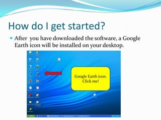 How do I get started?After  you have downloaded the software, a Google Earth icon will be installed on your desktop.Google Earth iconClick me!Google Earth icon.Click me!