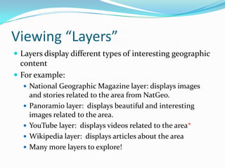 Viewing “Layers”Layers display different types of interesting geographic contentFor example:National Geographic Magazine layer: displays images and stories related to the area from NatGeo.Panoramio layer:  displays beautiful and interesting images related to the area.YouTube layer:  displays videos related to the area*Wikipedia layer:  displays articles about the areaMany more layers to explore!