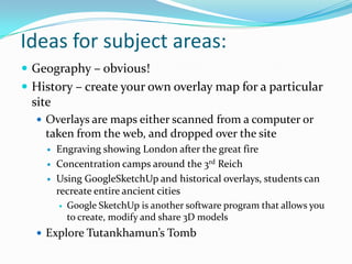 Ideas for subject areas:	Geography – obvious!History – create your own overlay map for a particular siteOverlays are maps either scanned from a computer or taken from the web, and dropped over the siteEngraving showing London after the great fireConcentration camps around the 3rd ReichUsing GoogleSketchUp and historical overlays, students can recreate entire ancient citiesGoogle SketchUp is another software program that allows you to create, modify and share 3D modelsExplore Tutankhamun’s Tomb