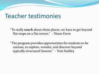Teacher testimonies“To really teach about these places, we have to get beyond flat maps on a flat screen.”  - Diane Favro“The program provides opportunities for students to be curious, to explore, wonder, and discover beyond typically structured lessons.”  - Tom Stahley