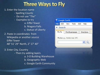 Three Ways to Fly1. Enter the location name	- Spelling Counts	-  Do not use "The"	-  Examples to try		a. Eiffel Tower		b. Niagara Falls		c. Statue of Liberty2. Paste in coordinates  from    Wikipedia or another source    Eiffel Tower     48° 51' 29" North, 2° 17' 40"3. Enter City, Country	- Then try adding layers		a. 3-D Building Warehouse		b. Geographic Web		c. Google Earth Community