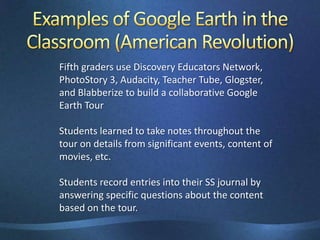 Examples of Google Earth in the Classroom (American Revolution)Fifth graders use Discovery Educators Network,PhotoStory 3, Audacity, Teacher Tube, Glogster, and Blabberizeto build a collaborative Google Earth Tour Students learned to take notes throughout the tour on details from significant events, content of movies, etc.Students record entries into their SS journal by answering specific questions about the content based on the tour.