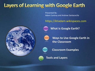 Presented By: Adam Controy and Andrew Santacecilia https://ktiadam.wikispaces.com What is Google Earth? Ways to Use Google Earth in the Classroom   Classroom Examples Layers of Learning with Google Earth	 Tools and Layers 