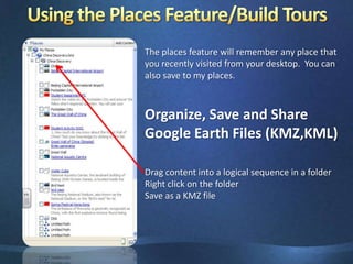 Using the Places Feature/Build ToursThe places feature will remember any place that you recently visited from your desktop.  You can also save to my places.Organize, Save and Share Google Earth Files (KMZ,KML)Drag content into a logical sequence in a folderRight click on the folderSave as a KMZ file 