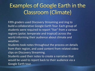 Examples of Google Earth in the Classroom (Climate)Fifth graders used Discovery Streaming and Jing to build a collaborative Google Earth Tour. Each group of students were required to report “live” from a various regions (polar, temperate and tropical) across the world informing their audience about climate and weather.Students took notes throughout the process on details from their region, and used content from related video clips on Discovery Streaming.Students used their notes to create a narrative that would be used to report back to their audience via a Google Earth tour.