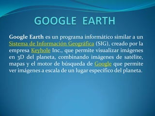 GOOGLE  EARTH Google Earth es un programa informático similar a un Sistema de Información Geográfica (SIG), creado por la empresa Keyhole Inc., que permite visualizar imágenes en 3D del planeta, combinando imágenes de satélite, mapas y el motor de búsqueda de Google que permite ver imágenes a escala de un lugar específico del planeta. 