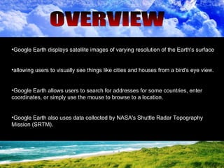 OVERVIEW Google Earth displays satellite images of varying resolution of the Earth's surface  allowing users to visually see things like cities and houses from a bird's eye view.  Google Earth allows users to search for addresses for some countries, enter coordinates, or simply use the mouse to browse to a location.  Google Earth also uses data collected by NASA's Shuttle Radar Topography Mission (SRTM).  