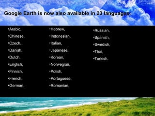 Arabic,  Chinese,  Czech,  Danish,  Dutch,  English,  Finnish,  French,  German,  Google Earth is now also available in 23 languages: Hebrew,  Indonesian,  Italian,  Japanese,  Korean,  Norwegian,  Polish,  Portuguese,  Romanian,  Russian,  Spanish,  Swedish,  Thai,  Turkish. 