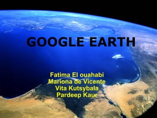      GOOGLE EARTH   Fatima El ouahabi Mariona de Vicente Vita Kutsybala Pardeep Kaur 