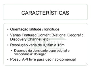 CARACTERÍSTICAS

●   Orientação latitude / longitude
●   Várias Featured Content (National Geografic,
    Discovery Channel, etc)
●   Resolução varia de 0,15m a 15m
    ●   Depende da densidade populacional e
        “importância” do lugar
●   Possui API livre para uso não-comercial
                                                   11
 