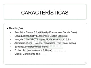 CARACTERÍSTICAS

●   Resoluções
    ●   Republica Checa: 0.1 - 0.5m (by Eurosense / Geodis Brno)
    ●   Slováquia: 0.5m (by Eurosense / Geodis Slovakia)
    ●   Hungria: 2.5m SPOT Images. Budapeste aprox. 0,3m.
    ●   Alemanha, Suiça, Holanda, Dinamarca, RU: 1m ou menos
    ●   Balkans: 2.5m (resolução média)
    ●   E.U.A.: 1m (menos Alasca & Havaí)
    ●   Global: Geralmente 15m


                                                                   13
 
