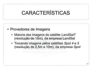 CARACTERÍSTICAS

●   Provedores de Imagens
    ●   Maioria das imagens do satélite LandSat7
        (resolução de 15m), da empresa LandSat
    ●   Trocando imagens pelos satélites Spot 4 e 5
        (resolução de 2,5m a 10m), da empresa Spot




                                                      15
 