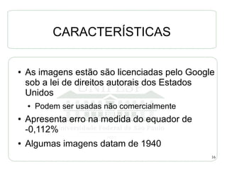 CARACTERÍSTICAS

●   As imagens estão são licenciadas pelo Google
    sob a lei de direitos autorais dos Estados
    Unidos
    ●   Podem ser usadas não comercialmente
●   Apresenta erro na medida do equador de
    -0,112%
●   Algumas imagens datam de 1940
                                               16
 