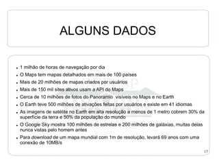 ALGUNS DADOS

●   1 milhão de horas de navegação por dia
●   O Maps tem mapas detalhados em mais de 100 países
●   Mais de 20 milhões de mapas criados por usuários
●   Mais de 150 mil sites ativos usam a API do Maps
●   Cerca de 10 milhões de fotos do Panoramio visíveis no Maps e no Earth
●   O Earth teve 500 milhões de ativações feitas por usuários e existe em 41 idiomas
●   As imagens de satélite no Earth em alta resolução a menos de 1 metro cobrem 30% da
    superfície da terra e 50% da população do mundo
●   O Google Sky mostra 100 milhões de estrelas e 200 milhões de galáxias, muitas delas
    nunca vistas pelo homem antes
●   Para download de um mapa mundial com 1m de resolução, levará 69 anos com uma
    conexão de 10MB/s
                                                                                          17
 