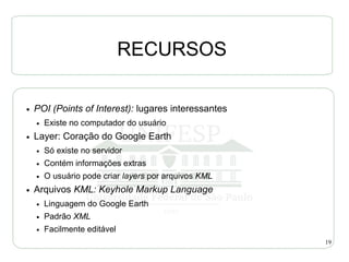 RECURSOS

●   POI (Points of Interest): lugares interessantes
    ●   Existe no computador do usuário
●   Layer: Coração do Google Earth
    ●   Só existe no servidor
    ●   Contém informações extras
    ●   O usuário pode criar layers por arquivos KML
●   Arquivos KML: Keyhole Markup Language
    ●   Linguagem do Google Earth
    ●   Padrão XML
    ●   Facilmente editável
                                                       19
 