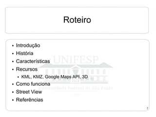 Roteiro

●   Introdução
●   História
●   Características
●   Recursos
    ●   KML, KMZ, Google Maps API, 3D
●   Como funciona
●   Street View
●   Referências
                                        2
 