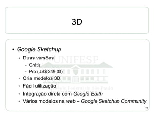3D

●   Google Sketchup
    ●   Duas versões
        –   Grátis
        –   Pro (US$ 249,00)
    ●   Cria modelos 3D
    ●   Fácil utilização
    ●   Integração direta com Google Earth
    ●   Vários modelos na web – Google Sketchup Community
                                                        25
 