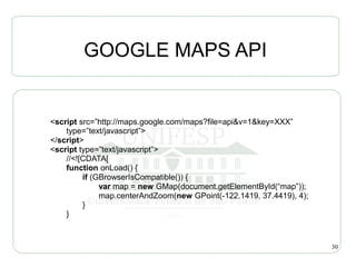 GOOGLE MAPS API


<script src=”http://maps.google.com/maps?file=api&v=1&key=XXX”
    type=”text/javascript”>
</script>
<script type=”text/javascript”>
    //<![CDATA[
    function onLoad() {
         if (GBrowserIsCompatible()) {
              var map = new GMap(document.getElementById(“map”));
              map.centerAndZoom(new GPoint(-122.1419, 37.4419), 4);
         }
    }



                                                                      30
 