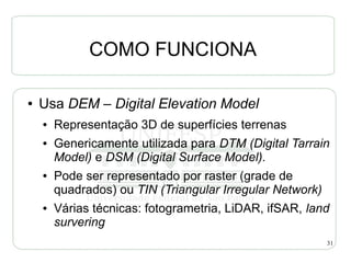 COMO FUNCIONA

●   Usa DEM – Digital Elevation Model
    ●   Representação 3D de superfícies terrenas
    ●   Genericamente utilizada para DTM (Digital Tarrain
        Model) e DSM (Digital Surface Model).
    ●   Pode ser representado por raster (grade de
        quadrados) ou TIN (Triangular Irregular Network)
    ●   Várias técnicas: fotogrametria, LiDAR, ifSAR, land
        survering
                                                           31
 