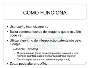 COMO FUNCIONA

●   Usa cache intensivamente
●   Baixa somente techos de imagens que o usuário
    pode ver
●   Utiliza algoritmo de interpolação patenteado pelo
    Google
    ●   Universal Texturing
        –   Mistura mipmap (base para compressão wavelet) e uma
            melhoria da interpolação trilinear (anisotropic filtering)
        –   Corta imagem para enviar ao usuário (clip stack)
●   Zoom pode alterar o KML                                              32
 