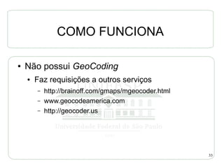 COMO FUNCIONA

●   Não possui GeoCoding
    ●   Faz requisições a outros serviços
        –   http://brainoff.com/gmaps/mgeocoder.html
        –   www.geocodeamerica.com
        –   http://geocoder.us




                                                       33
 